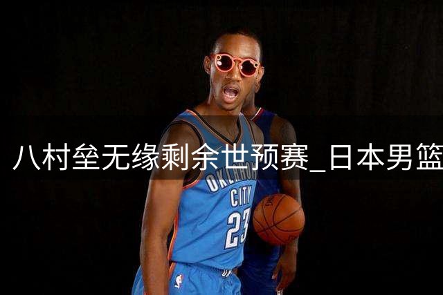 八村垒无缘剩余世预赛 日本男篮前景蒙阴影
