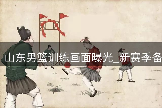 山东男篮训练画面曝光 新赛季备战紧锣密鼓