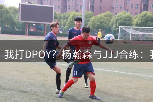 我打DPOY？杨瀚森与JJJ合练：我被打爆了 小乔丹在身边指导