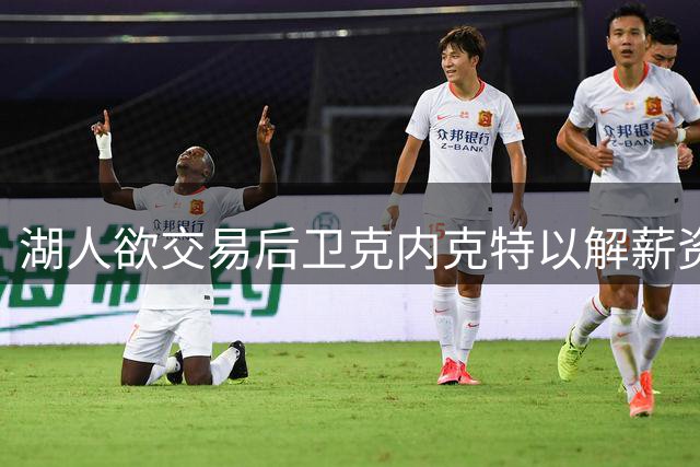 湖人欲交易后卫克内克特以解薪资困局