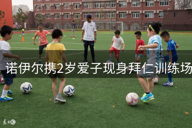 诺伊尔携2岁爱子现身拜仁训练场 温馨互动引关注